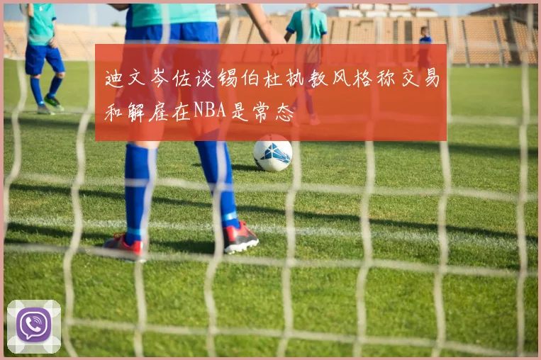 迪文岑佐谈锡伯杜执教风格称交易和解雇在NBA是常态