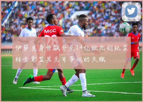伊萨克身价飙升至14亿欧元创纪录转会彰显其无可争议的天赋