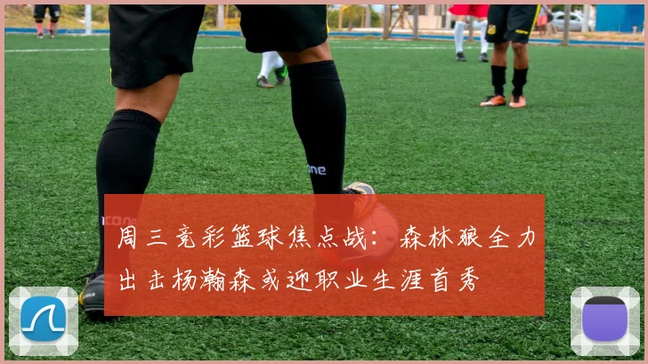 周三竞彩篮球焦点战：森林狼全力出击杨瀚森或迎职业生涯首秀