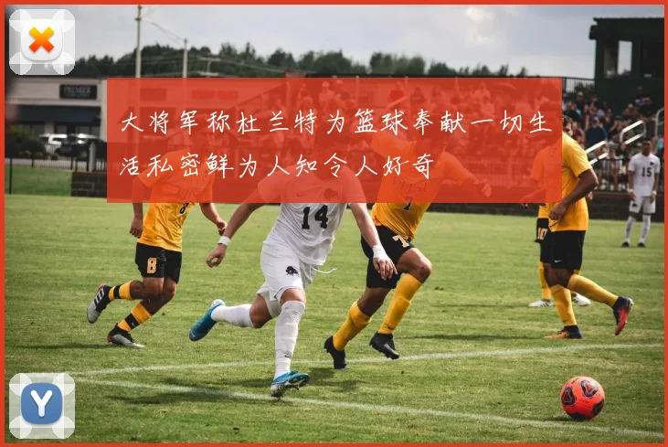 大将军称杜兰特为篮球奉献一切生活私密鲜为人知令人好奇