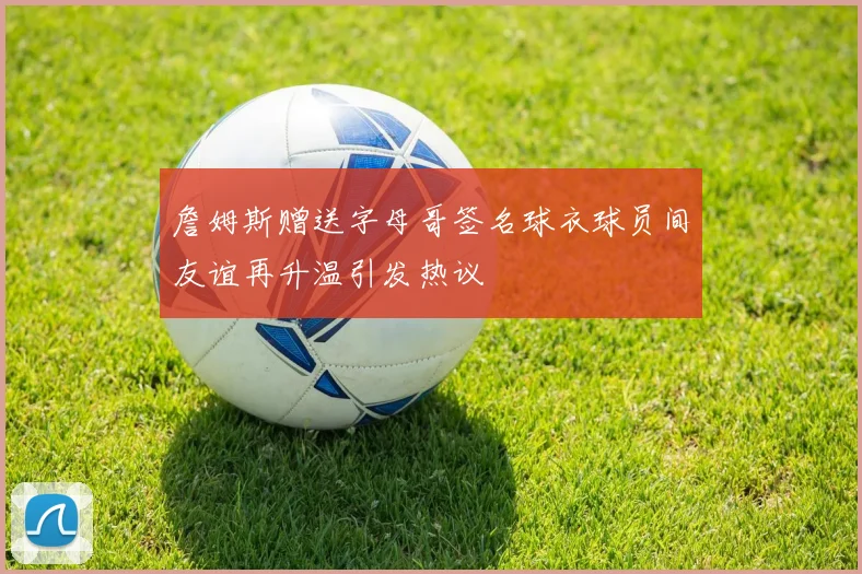詹姆斯赠送字母哥签名球衣球员间友谊再升温引发热议