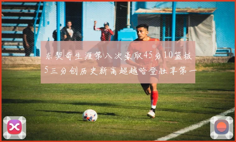 东契奇生涯第八次豪取45分10篮板5三分创历史新高超越哈登独享第一