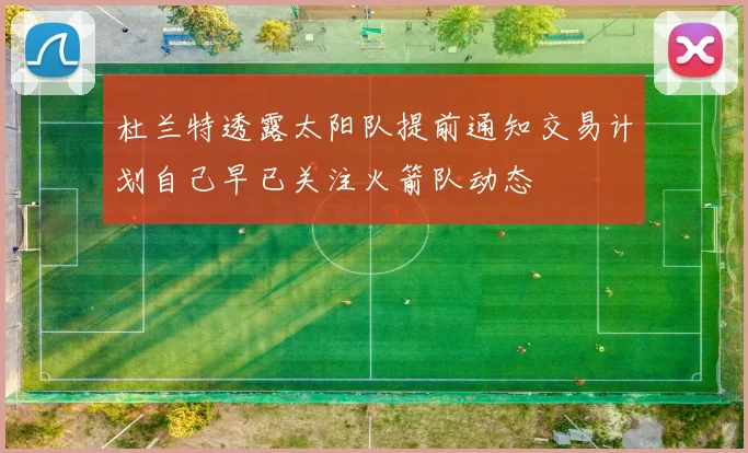 杜兰特透露太阳队提前通知交易计划自己早已关注火箭队动态