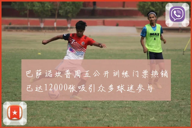 巴萨诺坎普周五公开训练门票热销已达12000张吸引众多球迷参与