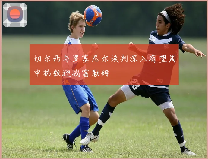 切尔西与罗塞尼尔谈判深入有望周中执教迎战富勒姆