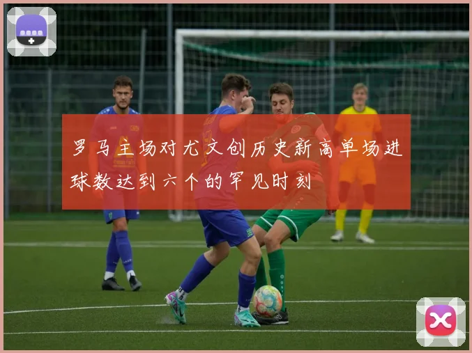 罗马主场对尤文创历史新高单场进球数达到六个的罕见时刻