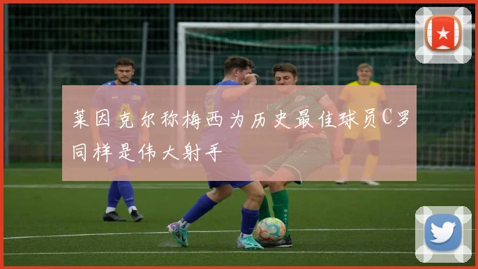 莱因克尔称梅西为历史最佳球员C罗同样是伟大射手