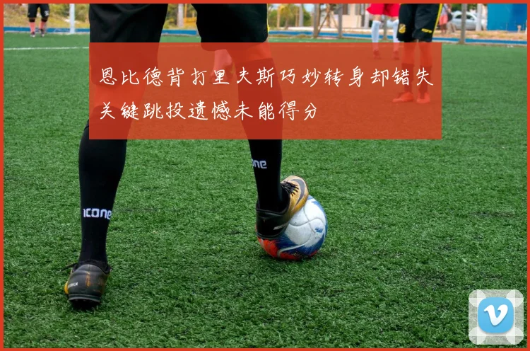 恩比德背打里夫斯巧妙转身却错失关键跳投遗憾未能得分