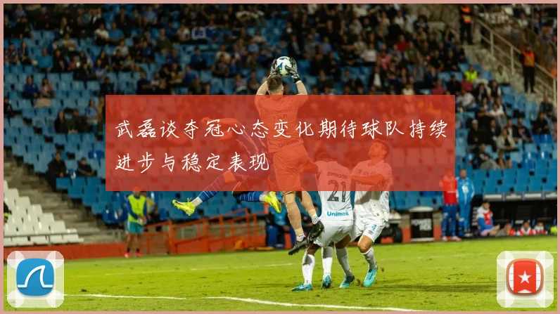 武磊谈夺冠心态变化期待球队持续进步与稳定表现