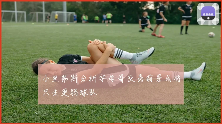 小里弗斯分析字母哥交易前景或将只去更弱球队