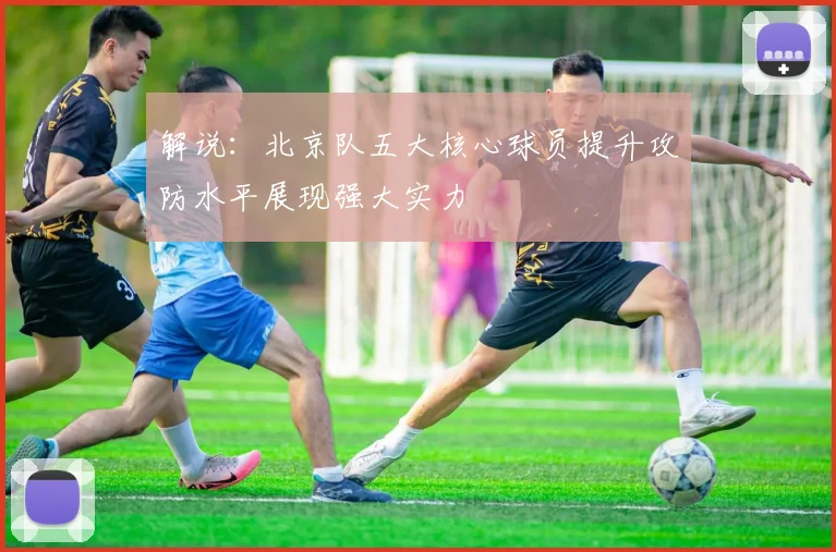 解说：北京队五大核心球员提升攻防水平展现强大实力