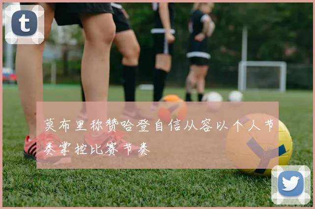 莫布里称赞哈登自信从容以个人节奏掌控比赛节奏