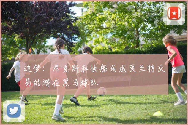 追梦：尼克斯和快船或成莫兰特交易的潜在黑马球队