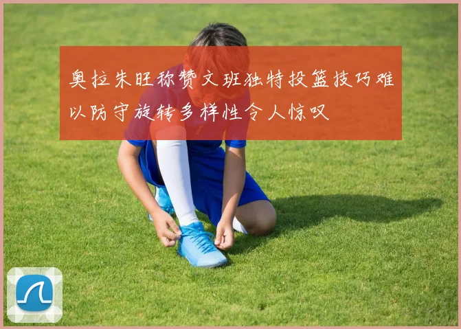 奥拉朱旺称赞文班独特投篮技巧难以防守旋转多样性令人惊叹