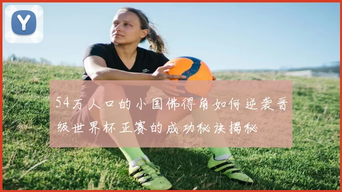 54万人口的小国佛得角如何逆袭晋级世界杯正赛的成功秘诀揭秘