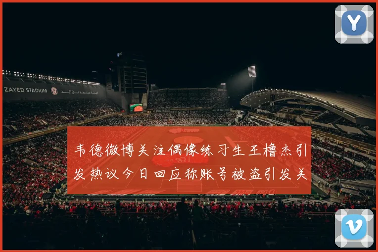 韦德微博关注偶像练习生王橹杰引发热议今日回应称账号被盗引发关注