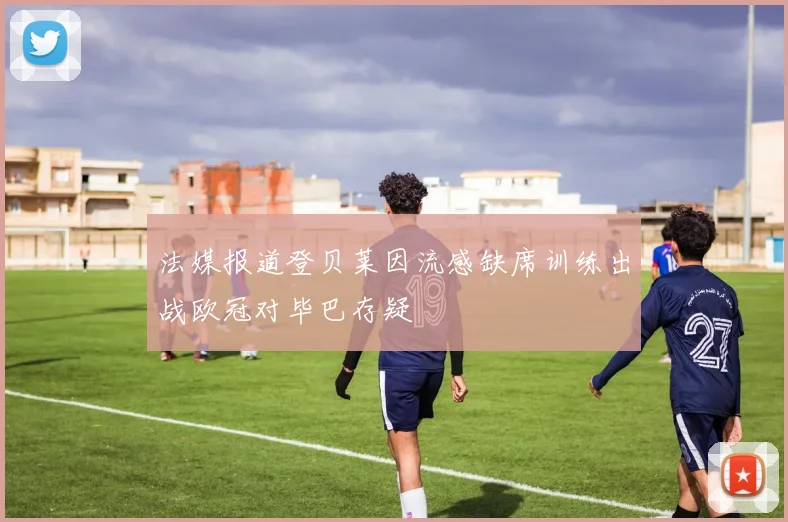 法媒报道登贝莱因流感缺席训练出战欧冠对毕巴存疑