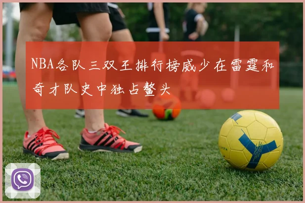 NBA各队三双王排行榜威少在雷霆和奇才队史中独占鳌头