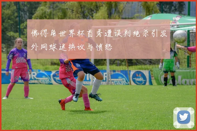 佛得角世界杯首秀遭误判绝杀引发外网球迷热议与愤怒