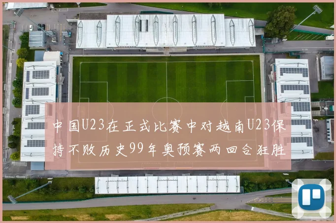 中国U23在正式比赛中对越南U23保持不败历史99年奥预赛两回合狂胜7-0