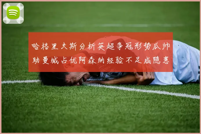 哈格里夫斯分析英超争冠形势瓜帅助曼城占优阿森纳经验不足成隐患