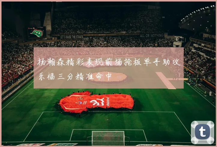杨瀚森精彩表现前场抢板单手助攻乐福三分精准命中