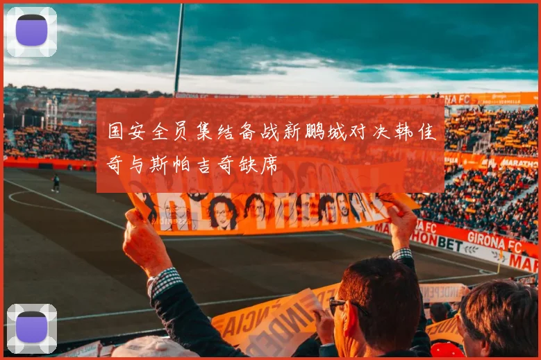 国安全员集结备战新鹏城对决韩佳奇与斯帕吉奇缺席