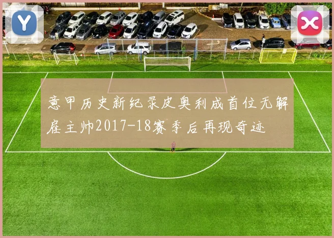 意甲历史新纪录皮奥利成首位无解雇主帅2017-18赛季后再现奇迹