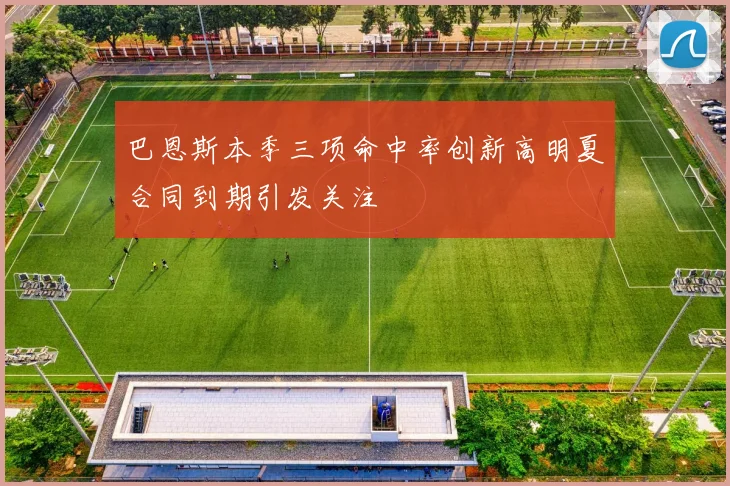 巴恩斯本季三项命中率创新高明夏合同到期引发关注