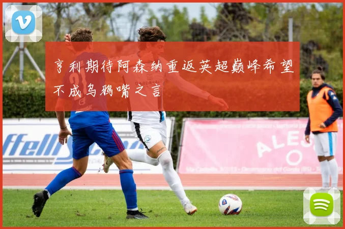 亨利期待阿森纳重返英超巅峰希望不成乌鸦嘴之言