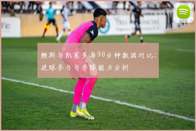 赖斯与凯塞多每90分钟数据对比：进球参与与夺球能力分析
