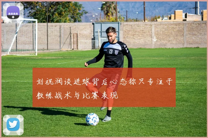 刘祝润谈进球背后心态称只专注于教练战术与比赛表现