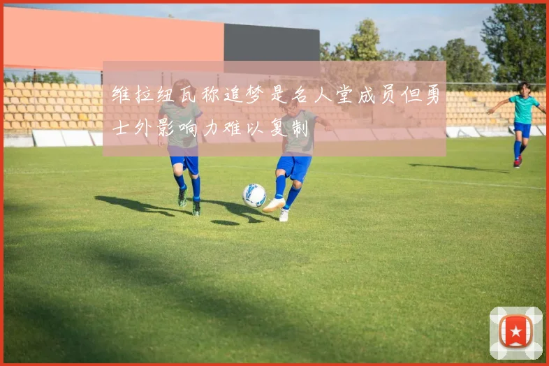 维拉纽瓦称追梦是名人堂成员但勇士外影响力难以复制