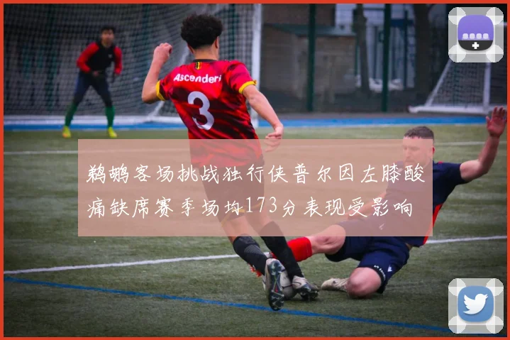 鹈鹕客场挑战独行侠普尔因左膝酸痛缺席赛季场均173分表现受影响