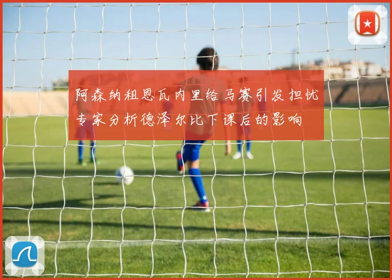 阿森纳租恩瓦内里给马赛引发担忧专家分析德泽尔比下课后的影响
