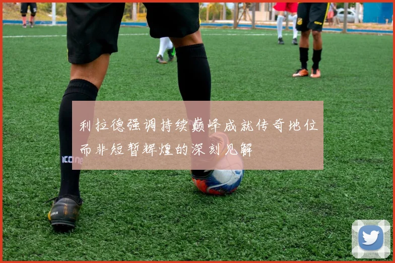 利拉德强调持续巅峰成就传奇地位而非短暂辉煌的深刻见解