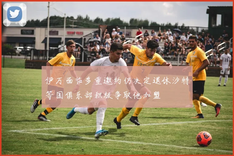 伊万面临多重邀约仍决定退休沙特等国俱乐部积极争取他加盟