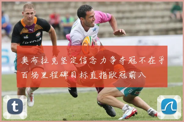 奥布拉克坚定信念力争夺冠不在乎百场里程碑目标直指欧冠前八