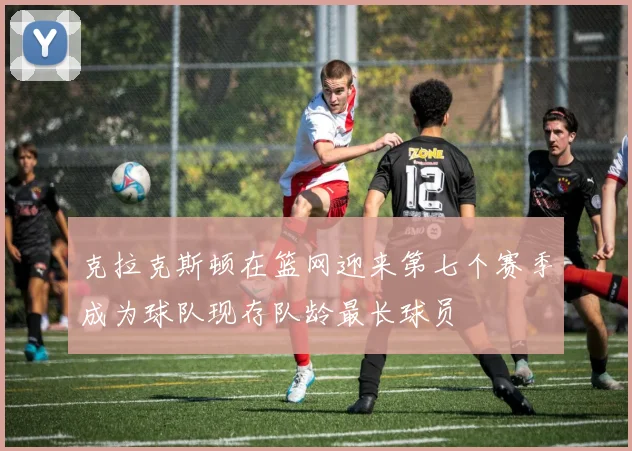 克拉克斯顿在篮网迎来第七个赛季成为球队现存队龄最长球员
