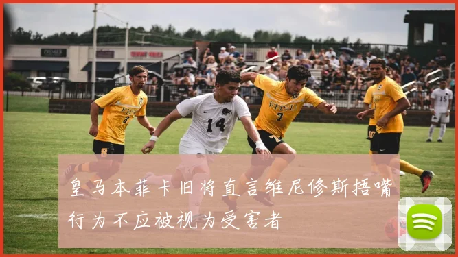 皇马本菲卡旧将直言维尼修斯捂嘴行为不应被视为受害者