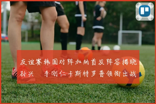 友谊赛韩国对阵加纳首发阵容揭晓孙兴慜李刚仁卡斯特罗普领衔出战