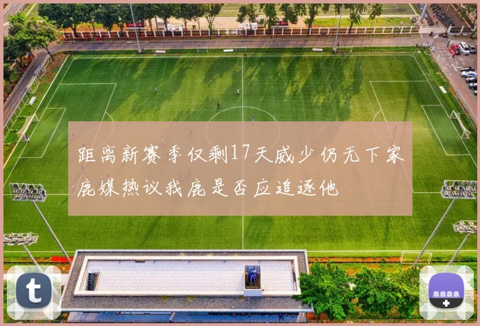 距离新赛季仅剩17天威少仍无下家鹿媒热议我鹿是否应追逐他